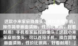 这款小米家庭摄像头，可以连接手机，操作简单画面清晰，性价比很高，好看耐用！手机看家监控摄像头「这款小米家庭摄像头，可以连接手机，操作简单画面清晰，性价比很高，好看耐用！」