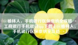@榆林人，手机银行医保缴纳全攻略→工商银行手机银行app下载「@榆林人，手机银行医保缴纳全攻略→」