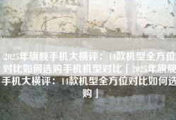2025年旗舰手机大横评：14款机型全方位对比如何选购手机机型对比「2025年旗舰手机大横评：14款机型全方位对比如何选购」