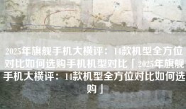 2025年旗舰手机大横评：14款机型全方位对比如何选购手机机型对比「2025年旗舰手机大横评：14款机型全方位对比如何选购」