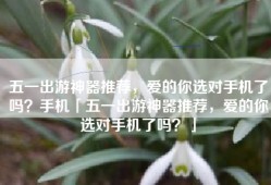 五一出游神器推荐，爱的你选对手机了吗？手机「五一出游神器推荐，爱的你选对手机了吗？」