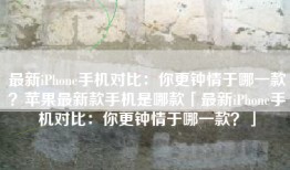 最新iPhone手机对比：你更钟情于哪一款？苹果最新款手机是哪款「最新iPhone手机对比：你更钟情于哪一款？」