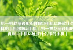 扒一扒赵丽颖用的裸眼3D手机K5是款什么样的手机裸眼3d手机「扒一扒赵丽颖用的裸眼3D手机K5是款什么样的手机」