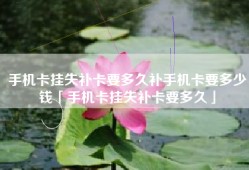 手机卡挂失补卡要多久补手机卡要多少钱「手机卡挂失补卡要多久」