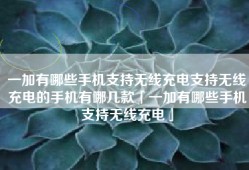 一加有哪些手机支持无线充电支持无线充电的手机有哪几款「一加有哪些手机支持无线充电」