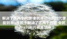 解决了这两个问题 全民移动VR的时代便能到来vr手机「解决了这两个问题 全民移动VR的时代便能到来」