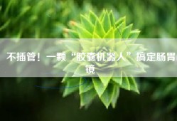 不插管！一颗“胶囊机器人”搞定肠胃镜