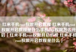 红米手机root权限开启教程 红米手机root权限开启教程是什么手机root权限怎么开启「红米手机root权限开启教程 红米手机root权限开启教程是什么」