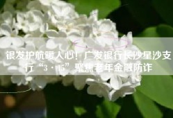 银发护航暖人心！广发银行长沙星沙支行“3·15”聚焦老年金融防诈