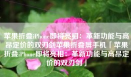 苹果折叠iPhone即将亮相：革新功能与高昂定价的双刃剑苹果折叠屏手机「苹果折叠iPhone即将亮相：革新功能与高昂定价的双刃剑」