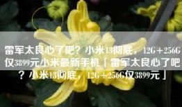雷军太良心了吧？小米13彻底，12G+256G仅3899元小米最新手机「雷军太良心了吧？小米13彻底，12G+256G仅3899元」