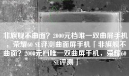 非旗舰不曲面？2000元档唯一双曲屏手机，荣耀60 SE评测曲面屏手机「非旗舰不曲面？2000元档唯一双曲屏手机，荣耀60 SE评测」