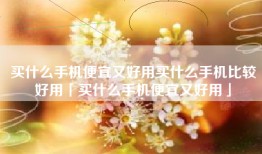 买什么手机便宜又好用买什么手机比较好用「买什么手机便宜又好用」