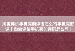 淘宝评价手机壳的评语怎么写手机壳好评「淘宝评价手机壳的评语怎么写」