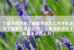 三星手机进水了屏幕失灵怎么办手机进水了屏幕失灵怎么办「三星手机进水了屏幕失灵怎么办」