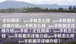 正在阅读：ipro手机怎么样  ipro手机相关详细介绍ipro手机怎么样  ipro手机相关详细介绍ipro手机「正在阅读：ipro手机怎么样  ipro手机相关详细介绍ipro手机怎么样  ipro手机相关详细介绍」