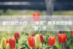 建行宿迁分行：“银医”携手助您告别“困”扰