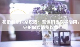 和谐健康以案说险：警惕销售误导陷阱，守护保险消费权益