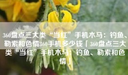 360盘点三大类“当红”手机木马：钓鱼、勒索和色情360手机多少钱「360盘点三大类“当红”手机木马：钓鱼、勒索和色情」