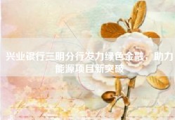 兴业银行三明分行发力绿色金融，助力能源项目新突破