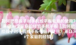 如何把控孩子对手机或平板电脑的使用？来自500个家庭的经验手机平板「如何把控孩子对手机或平板电脑的使用？来自500个家庭的经验」