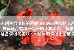 有啥适合情侣的游戏 2024耐玩的情侣手游推荐适合情侣一起玩的手机游戏「有啥适合情侣的游戏 2024耐玩的情侣手游推荐」