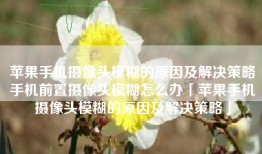 苹果手机摄像头模糊的原因及解决策略手机前置摄像头模糊怎么办「苹果手机摄像头模糊的原因及解决策略」