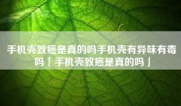 手机壳致癌是真的吗手机壳有异味有毒吗「手机壳致癌是真的吗」