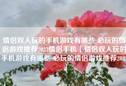情侣双人玩的手机游戏有哪些 必玩的情侣游戏推荐2023情侣手机「情侣双人玩的手机游戏有哪些 必玩的情侣游戏推荐2023」
