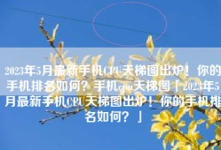 2023年5月最新手机CPU天梯图出炉！你的手机排名如何？手机cpu天梯图「2023年5月最新手机CPU天梯图出炉！你的手机排名如何？」