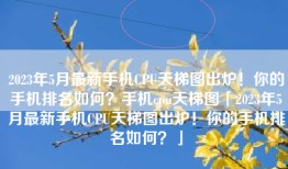 2023年5月最新手机CPU天梯图出炉！你的手机排名如何？手机cpu天梯图「2023年5月最新手机CPU天梯图出炉！你的手机排名如何？」