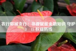 农行郓城支行：书香赋能金融知识 守护 3・15 权益防线