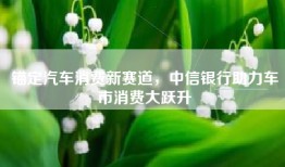 锚定汽车消费新赛道，中信银行助力车市消费大跃升
