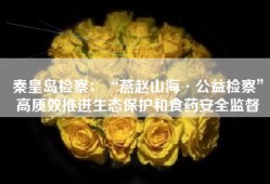 秦皇岛检察：“燕赵山海·公益检察”高质效推进生态保护和食药安全监督