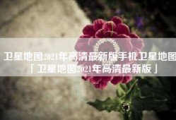 卫星地图2021年高清最新版手机卫星地图「卫星地图2021年高清最新版」