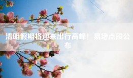清明假期将迎来出行高峰！易堵点段公布