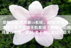 荣耀100启用鸿蒙4.0系统，做到5年不卡，太让人意外荣耀手机系统「荣耀100启用鸿蒙4.0系统，做到5年不卡，太让人意外」