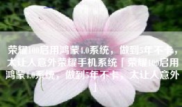 荣耀100启用鸿蒙4.0系统，做到5年不卡，太让人意外荣耀手机系统「荣耀100启用鸿蒙4.0系统，做到5年不卡，太让人意外」