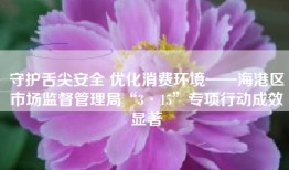守护舌尖安全 优化消费环境——海港区市场监督管理局“3·15”专项行动成效显著