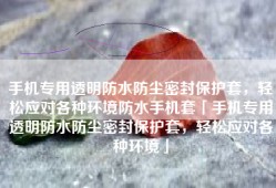 手机专用透明防水防尘密封保护套，轻松应对各种环境防水手机套「手机专用透明防水防尘密封保护套，轻松应对各种环境」