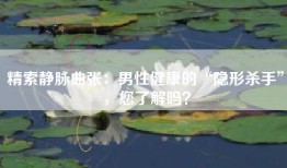 精索静脉曲张：男性健康的“隐形杀手”，您了解吗？
