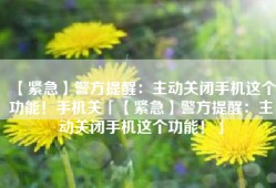 【紧急】警方提醒：主动关闭手机这个功能！手机关「【紧急】警方提醒：主动关闭手机这个功能！」
