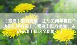 【紧急】警方提醒：主动关闭手机这个功能！手机关「【紧急】警方提醒：主动关闭手机这个功能！」