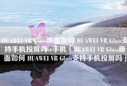 HUAWEI VR Glass画面如何 HUAWEI VR Glass支持手机投屏吗vr手机「HUAWEI VR Glass画面如何 HUAWEI VR Glass支持手机投屏吗」