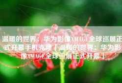 温暖的世界：华为影像XMAGE全球巡展正式开幕手机克隆「温暖的世界：华为影像XMAGE全球巡展正式开幕」