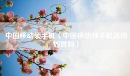 中国移动领手机（中国移动领手机活动划算吗）