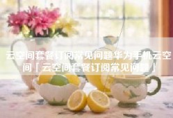 云空间套餐订阅常见问题华为手机云空间「云空间套餐订阅常见问题」