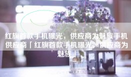 红旗首款手机曝光，供应商为魅族手机供应商「红旗首款手机曝光，供应商为魅族」