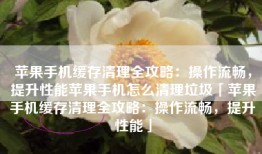 苹果手机缓存清理全攻略：操作流畅，提升性能苹果手机怎么清理垃圾「苹果手机缓存清理全攻略：操作流畅，提升性能」