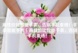 高性价比智能手表，告别手机束缚！手表智能手机「高性价比智能手表，告别手机束缚！」